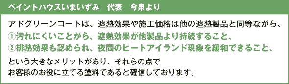 ＜ペイントハウスいまいずみ　代表　今泉より＞ アドグリーンコートは、遮熱効果や施工価格は他の遮熱製品と同等ながら、 ①汚れにくいことから、遮熱効果が他製品より持続すること、 ②排熱効果も認められ、夜間のヒートアイランド現象を緩和できること、 という大きなメリットがあり、それらの点でお客様のお役に立てる塗料であると確信しております。 