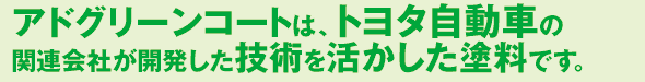 アドグリーンコートは、トヨタ自動車の 関連会社が開発した技術を活かした塗料です。 